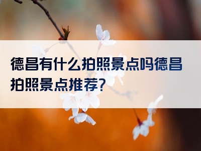 德昌有什么拍照景点吗德昌拍照景点推荐？