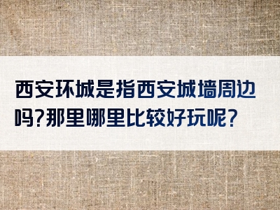西安环城是指西安城墙周边吗？那里哪里比较好玩呢？