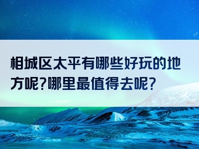 相城区太平有哪些好玩的地方呢？哪里最值得去呢？