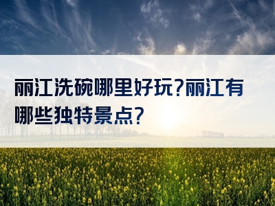 丽江洗碗哪里好玩？丽江有哪些独特景点？