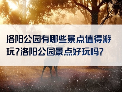洛阳公园有哪些景点值得游玩？洛阳公园景点好玩吗？