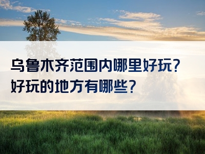 乌鲁木齐范围内哪里好玩？好玩的地方有哪些？