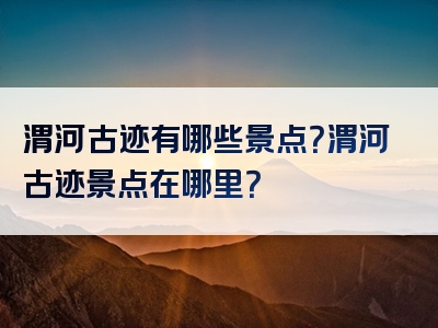 渭河古迹有哪些景点？渭河古迹景点在哪里？