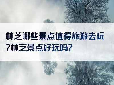 林芝哪些景点值得旅游去玩？林芝景点好玩吗？