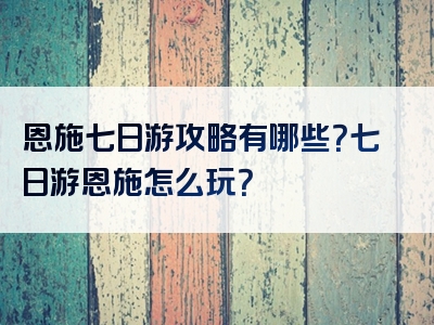 恩施七日游攻略有哪些？七日游恩施怎么玩？