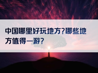 中国哪里好玩地方？哪些地方值得一游？
