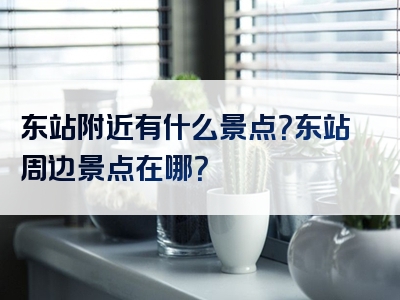 东站附近有什么景点？东站周边景点在哪？
