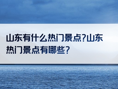 山东有什么热门景点？山东热门景点有哪些？