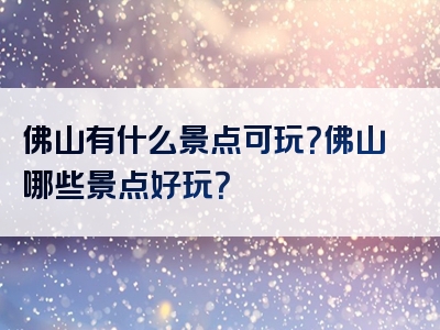 佛山有什么景点可玩？佛山哪些景点好玩？