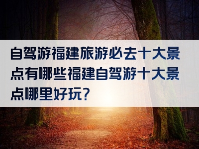 自驾游福建旅游必去十大景点有哪些福建自驾游十大景点哪里好玩？
