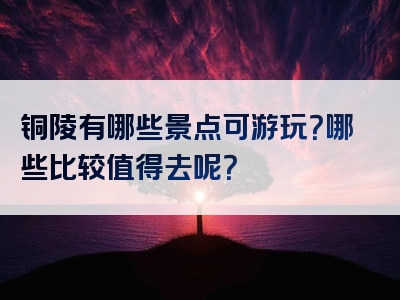 铜陵有哪些景点可游玩？哪些比较值得去呢？
