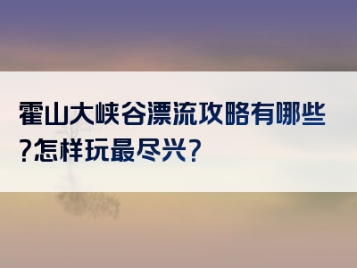 霍山大峡谷漂流攻略有哪些？怎样玩最尽兴？