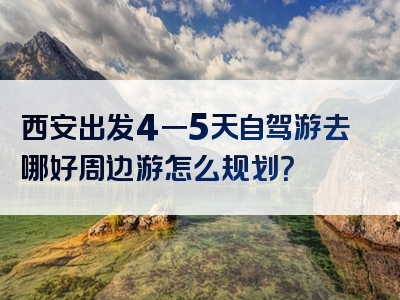 西安出发4一5天自驾游去哪好周边游怎么规划？