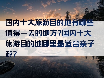 国内十大旅游目的地有哪些值得一去的地方？国内十大旅游目的地哪里最适合亲子游？