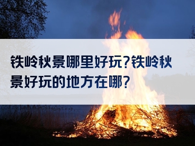 铁岭秋景哪里好玩？铁岭秋景好玩的地方在哪？