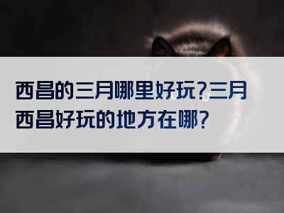 西昌的三月哪里好玩？三月西昌好玩的地方在哪？