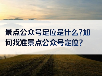 景点公众号定位是什么？如何找准景点公众号定位？