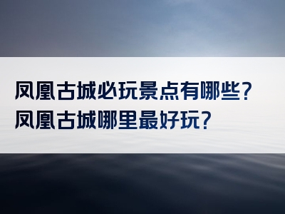 凤凰古城必玩景点有哪些？凤凰古城哪里最好玩？
