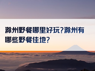 滁州野餐哪里好玩？滁州有哪些野餐佳地？