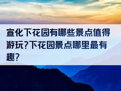 宣化下花园有哪些景点值得游玩？下花园景点哪里最有趣？