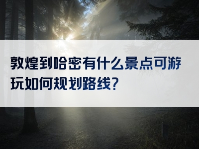 敦煌到哈密有什么景点可游玩如何规划路线？