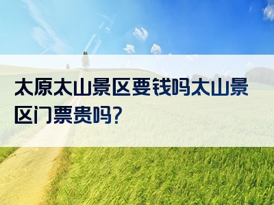 太原太山景区要钱吗太山景区门票贵吗？