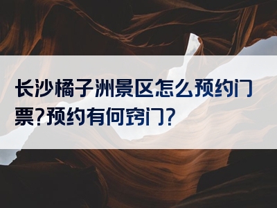 长沙橘子洲景区怎么预约门票？预约有何窍门？