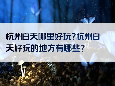 杭州白天哪里好玩？杭州白天好玩的地方有哪些？
