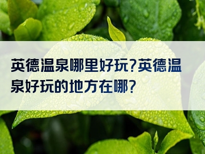 英德温泉哪里好玩？英德温泉好玩的地方在哪？