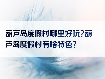 葫芦岛度假村哪里好玩？葫芦岛度假村有啥特色？