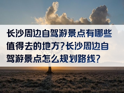 长沙周边自驾游景点有哪些值得去的地方？长沙周边自驾游景点怎么规划路线？