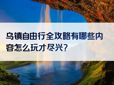 乌镇自由行全攻略有哪些内容怎么玩才尽兴？