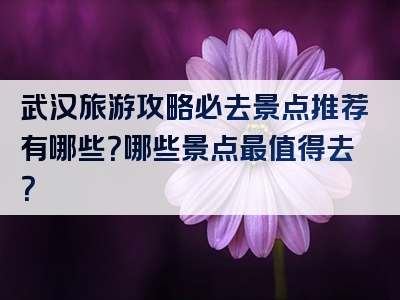 武汉旅游攻略必去景点推荐有哪些？哪些景点最值得去？