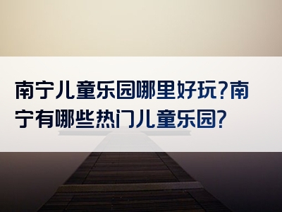 南宁儿童乐园哪里好玩？南宁有哪些热门儿童乐园？
