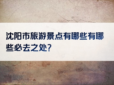 沈阳市旅游景点有哪些有哪些必去之处？