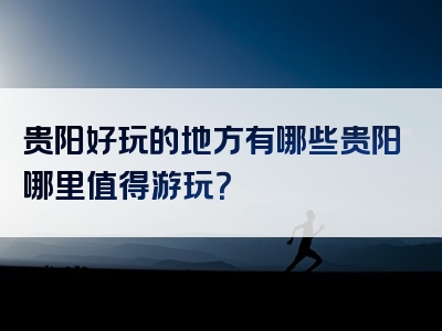 贵阳好玩的地方有哪些贵阳哪里值得游玩？