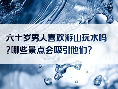 六十岁男人喜欢游山玩水吗？哪些景点会吸引他们？