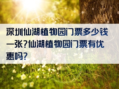 深圳仙湖植物园门票多少钱一张？仙湖植物园门票有优惠吗？