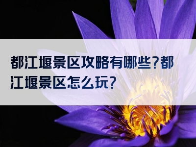 都江堰景区攻略有哪些？都江堰景区怎么玩？