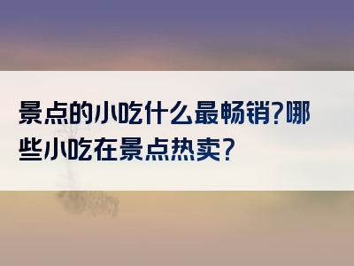 景点的小吃什么最畅销？哪些小吃在景点热卖？