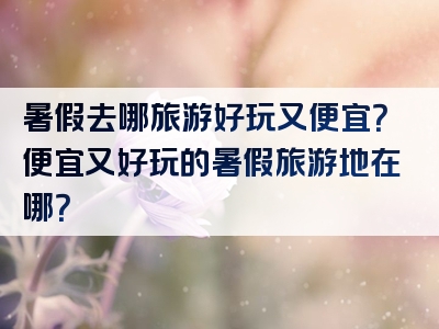 暑假去哪旅游好玩又便宜？便宜又好玩的暑假旅游地在哪？