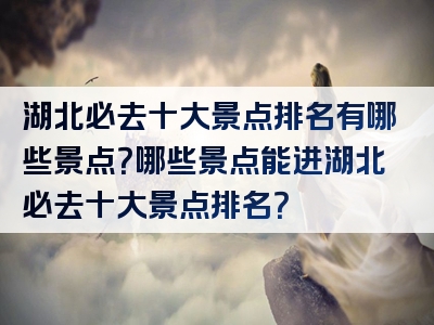 湖北必去十大景点排名有哪些景点？哪些景点能进湖北必去十大景点排名？