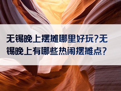 无锡晚上摆摊哪里好玩？无锡晚上有哪些热闹摆摊点？