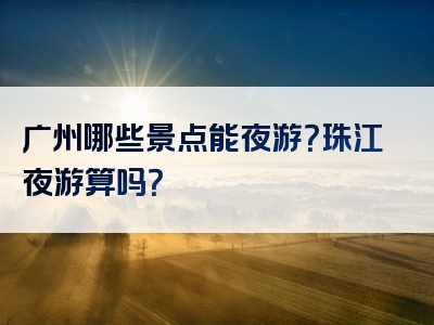 广州哪些景点能夜游？珠江夜游算吗？