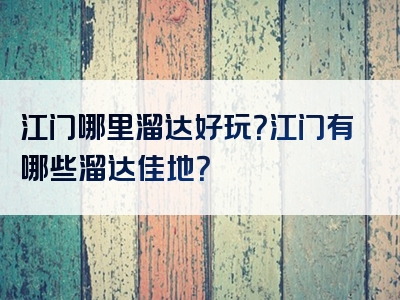 江门哪里溜达好玩？江门有哪些溜达佳地？