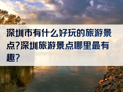 深圳市有什么好玩的旅游景点？深圳旅游景点哪里最有趣？