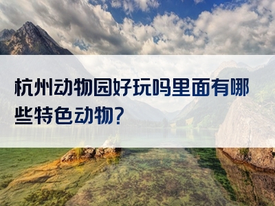 杭州动物园好玩吗里面有哪些特色动物？