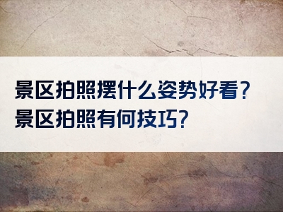 景区拍照摆什么姿势好看？景区拍照有何技巧？