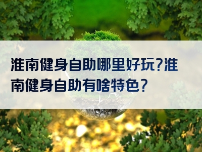 淮南健身自助哪里好玩？淮南健身自助有啥特色？