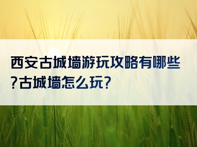 西安古城墙游玩攻略有哪些？古城墙怎么玩？